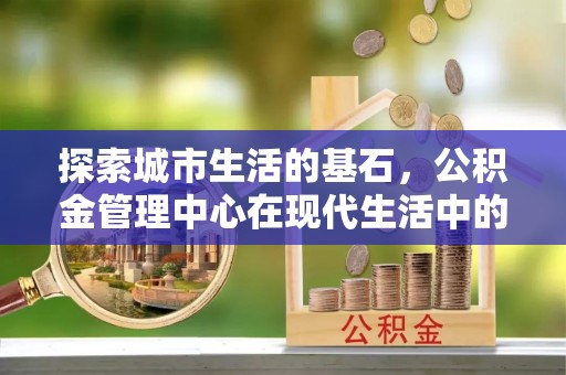 象山探索城市生活的基石，公积金管理中心在现代生活中的重要角色