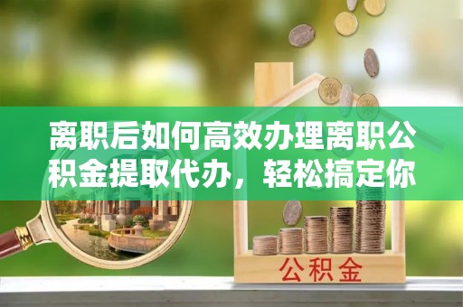 象山离职后如何高效办理离职公积金提取代办，轻松搞定你的公积金