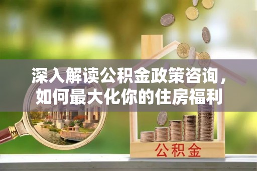 象山深入解读公积金政策咨询，如何最大化你的住房福利